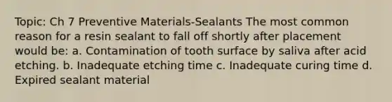 Topic: Ch 7 Preventive Materials-Sealants The most common reason for a resin sealant to fall off shortly after placement would be: a. Contamination of tooth surface by saliva after acid etching. b. Inadequate etching time c. Inadequate curing time d. Expired sealant material