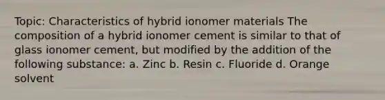 Topic: Characteristics of hybrid ionomer materials The composition of a hybrid ionomer cement is similar to that of glass ionomer cement, but modified by the addition of the following substance: a. Zinc b. Resin c. Fluoride d. Orange solvent