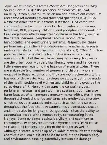 Topic: What Chemicals From E-Waste Are Dangerous and Why Source Card #: 4 Q: "The presence of elements like lead, mercury, arsenic, cadmium, selenium and hexavalent chromium and flame retardants beyond threshold quantities in WEEE/e-waste classifies them as hazardous waste." Q: "A computer contains highly toxic chemicals like lead, cadmium, mercury, beryllium, BFR, polyvinyl chloride, and phosphor compounds." P: Lead negatively affects important systems in the body, such as the central nervous, peripheral nervous, reproductive, hemopoietic, and genitourinary systems. Respectively, these perform many functions from determining whether a person is male or female to controlling their motor skills. Q: "Over 1 million poor people in India are involved in the manual recycling operations. Most of the people working in this recycling sector are the urban poor with very low literacy levels and hence very little awareness regarding the hazards of e-waste toxins. There are a sizeable [sic] number of women and children who are engaged in these activities and they are more vulnerable to the hazards of this waste. A comprehensive study is yet to be made of the health problems of women and children employed by the scrap dealers." P: Mercury damages the central nervous, peripheral nervous, and genitourinary systems, but it can also harm fetuses. When inorganic mercury mixes with water, it goes through a chemical change and turns into methylated mercury, which builds up in aquatic animals, such as fish, and spreads throughout the food chain. P: Cadmium is a cumulative poison, and it may also be long-term. Dangerously, it has the ability to accumulate inside of the human body, concentrating in the kidneys. Some evidence depicts beryllium and cadmium as carcinogens. P: Polycyclic Aromatic Hydrocarbons (PAH) cause skin and lung cancers. They harm the bladder as well. S: Although e-waste is made up of valuable metals, life-threatening chemicals can leach out of the waste and into the human body and environment, causing potentially irreversible damage.