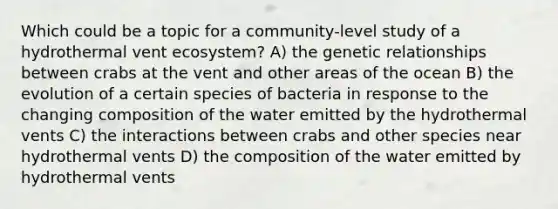 Which could be a topic for a community-level study of a hydrothermal vent ecosystem? A) the genetic relationships between crabs at the vent and other areas of the ocean B) the evolution of a certain species of bacteria in response to the changing composition of the water emitted by the hydrothermal vents C) the interactions between crabs and other species near hydrothermal vents D) the composition of the water emitted by hydrothermal vents