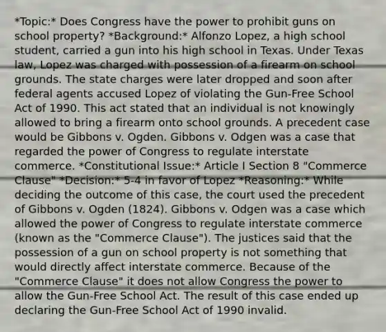 *Topic:* Does Congress have the power to prohibit guns on school property? *Background:* Alfonzo Lopez, a high school student, carried a gun into his high school in Texas. Under Texas law, Lopez was charged with possession of a firearm on school grounds. The state charges were later dropped and soon after federal agents accused Lopez of violating the Gun-Free School Act of 1990. This act stated that an individual is not knowingly allowed to bring a firearm onto school grounds. A precedent case would be Gibbons v. Ogden. Gibbons v. Odgen was a case that regarded the power of Congress to regulate interstate commerce. *Constitutional Issue:* Article I Section 8 "Commerce Clause" *Decision:* 5-4 in favor of Lopez *Reasoning:* While deciding the outcome of this case, the court used the precedent of Gibbons v. Ogden (1824). Gibbons v. Odgen was a case which allowed the power of Congress to regulate interstate commerce (known as the "Commerce Clause"). The justices said that the possession of a gun on school property is not something that would directly affect interstate commerce. Because of the "Commerce Clause" it does not allow Congress the power to allow the Gun-Free School Act. The result of this case ended up declaring the Gun-Free School Act of 1990 invalid.