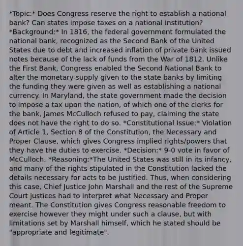 *Topic:* Does Congress reserve the right to establish a national bank? Can states impose taxes on a national institution? *Background:* In 1816, the federal government formulated the national bank, recognized as the Second Bank of the United States due to debt and increased inflation of private bank issued notes because of the lack of funds from the War of 1812. Unlike the First Bank, Congress enabled the Second National Bank to alter the monetary supply given to the state banks by limiting the funding they were given as well as establishing a national currency. In Maryland, the state government made the decision to impose a tax upon the nation, of which one of the clerks for the bank, James McCulloch refused to pay, claiming the state does not have the right to do so. *Constitutional Issue:* Violation of Article 1, Section 8 of the Constitution, the Necessary and Proper Clause, which gives Congress implied rights/powers that they have the duties to exercise. *Decision:* 9-0 vote in favor of McCulloch. *Reasoning:*The United States was still in its infancy, and many of the rights stipulated in the Constitution lacked the details necessary for acts to be justified. Thus, when considering this case, Chief Justice John Marshall and the rest of the Supreme Court justices had to interpret what Necessary and Proper meant. The Constitution gives Congress reasonable freedom to exercise however they might under such a clause, but with limitations set by Marshall himself, which he stated should be "appropriate and legitimate".