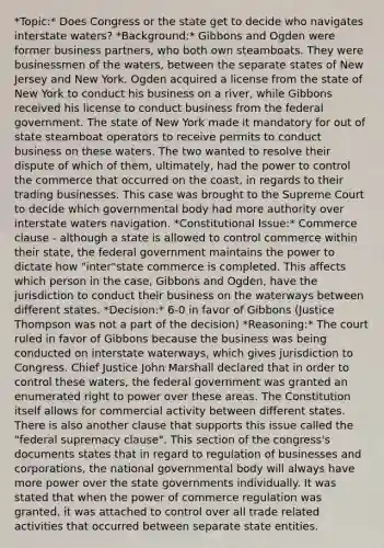 *Topic:* Does Congress or the state get to decide who navigates interstate waters? *Background:* Gibbons and Ogden were former business partners, who both own steamboats. They were businessmen of the waters, between the separate states of New Jersey and New York. Ogden acquired a license from the state of New York to conduct his business on a river, while Gibbons received his license to conduct business from the federal government. The state of New York made it mandatory for out of state steamboat operators to receive permits to conduct business on these waters. The two wanted to resolve their dispute of which of them, ultimately, had the power to control the commerce that occurred on the coast, in regards to their trading businesses. This case was brought to the Supreme Court to decide which governmental body had more authority over interstate waters navigation. *Constitutional Issue:* Commerce clause - although a state is allowed to control commerce within their state, the federal government maintains the power to dictate how "inter"state commerce is completed. This affects which person in the case, Gibbons and Ogden, have the jurisdiction to conduct their business on the waterways between different states. *Decision:* 6-0 in favor of Gibbons (Justice Thompson was not a part of the decision) *Reasoning:* The court ruled in favor of Gibbons because the business was being conducted on interstate waterways, which gives jurisdiction to Congress. Chief Justice John Marshall declared that in order to control these waters, the federal government was granted an enumerated right to power over these areas. The Constitution itself allows for commercial activity between different states. There is also another clause that supports this issue called the "federal supremacy clause". This section of the congress's documents states that in regard to regulation of businesses and corporations, the national governmental body will always have more power over the state governments individually. It was stated that when the power of commerce regulation was granted, it was attached to control over all trade related activities that occurred between separate state entities.