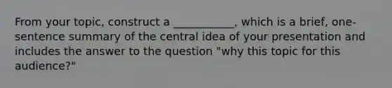 From your topic, construct a ___________, which is a brief, one-sentence summary of the central idea of your presentation and includes the answer to the question "why this topic for this audience?"