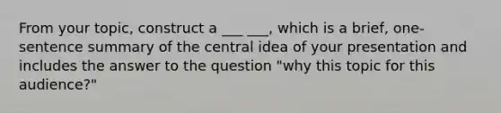 From your topic, construct a ___ ___, which is a brief, one-sentence summary of the central idea of your presentation and includes the answer to the question "why this topic for this audience?"