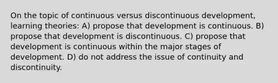 On the topic of continuous versus discontinuous development, learning theories: A) propose that development is continuous. B) propose that development is discontinuous. C) propose that development is continuous within the major stages of development. D) do not address the issue of continuity and discontinuity.