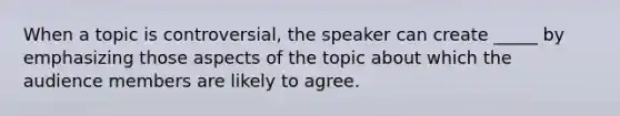 When a topic is controversial, the speaker can create _____ by emphasizing those aspects of the topic about which the audience members are likely to agree.