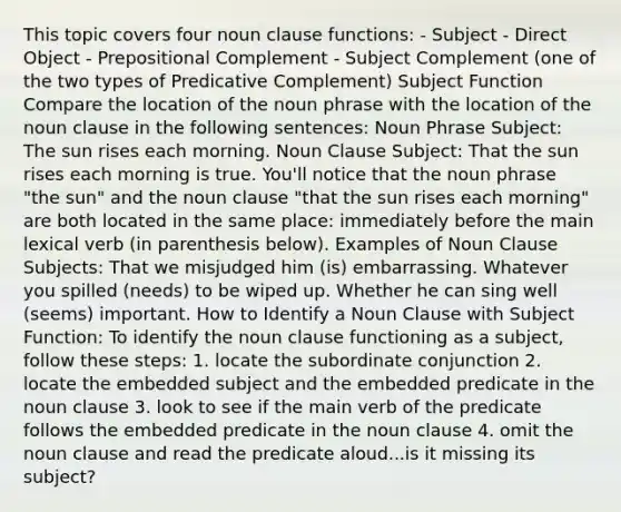 This topic covers four noun clause functions: - Subject - Direct Object - Prepositional Complement - Subject Complement (one of the two types of Predicative Complement) Subject Function Compare the location of the noun phrase with the location of the noun clause in the following sentences: Noun Phrase Subject: The sun rises each morning. Noun Clause Subject: That the sun rises each morning is true. You'll notice that the noun phrase "the sun" and the noun clause "that the sun rises each morning" are both located in the same place: immediately before the main lexical verb (in parenthesis below). Examples of Noun Clause Subjects: That we misjudged him (is) embarrassing. Whatever you spilled (needs) to be wiped up. Whether he can sing well (seems) important. How to Identify a Noun Clause with Subject Function: To identify the noun clause functioning as a subject, follow these steps: 1. locate the subordinate conjunction 2. locate the embedded subject and the embedded predicate in the noun clause 3. look to see if the main verb of the predicate follows the embedded predicate in the noun clause 4. omit the noun clause and read the predicate aloud...is it missing its subject?