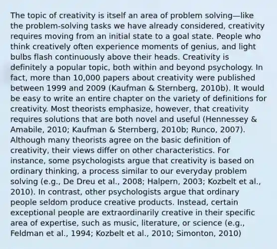 The topic of creativity is itself an area of problem solving—like the problem-solving tasks we have already considered, creativity requires moving from an initial state to a goal state. People who think creatively often experience moments of genius, and light bulbs flash continuously above their heads. Creativity is definitely a popular topic, both within and beyond psychology. In fact, more than 10,000 papers about creativity were published between 1999 and 2009 (Kaufman & Sternberg, 2010b). It would be easy to write an entire chapter on the variety of definitions for creativity. Most theorists emphasize, however, that creativity requires solutions that are both novel and useful (Hennessey & Amabile, 2010; Kaufman & Sternberg, 2010b; Runco, 2007). Although many theorists agree on the basic definition of creativity, their views differ on other characteristics. For instance, some psychologists argue that creativity is based on ordinary thinking, a process similar to our everyday problem solving (e.g., De Dreu et al., 2008; Halpern, 2003; Kozbelt et al., 2010). In contrast, other psychologists argue that ordinary people seldom produce creative products. Instead, certain exceptional people are extraordinarily creative in their specific area of expertise, such as music, literature, or science (e.g., Feldman et al., 1994; Kozbelt et al., 2010; Simonton, 2010)