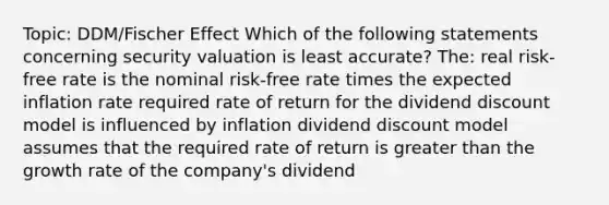 Topic: DDM/Fischer Effect Which of the following statements concerning security valuation is least accurate? The: real risk-free rate is the nominal risk-free rate times the expected inflation rate required rate of return for the dividend discount model is influenced by inflation dividend discount model assumes that the required rate of return is greater than the growth rate of the company's dividend