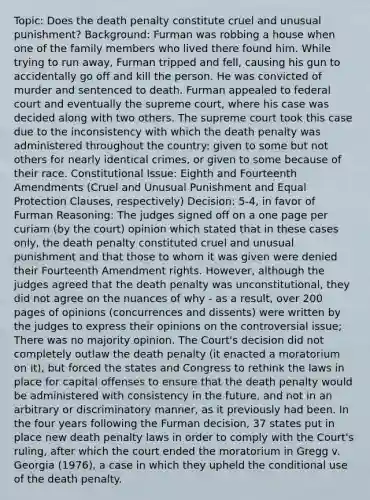 Topic: Does the death penalty constitute cruel and unusual punishment? Background: Furman was robbing a house when one of the family members who lived there found him. While trying to run away, Furman tripped and fell, causing his gun to accidentally go off and kill the person. He was convicted of murder and sentenced to death. Furman appealed to federal court and eventually the supreme court, where his case was decided along with two others. The supreme court took this case due to the inconsistency with which the death penalty was administered throughout the country: given to some but not others for nearly identical crimes, or given to some because of their race. Constitutional Issue: Eighth and Fourteenth Amendments (Cruel and Unusual Punishment and Equal Protection Clauses, respectively) Decision: 5-4, in favor of Furman Reasoning: The judges signed off on a one page per curiam (by the court) opinion which stated that in these cases only, the death penalty constituted cruel and unusual punishment and that those to whom it was given were denied their Fourteenth Amendment rights. However, although the judges agreed that the death penalty was unconstitutional, they did not agree on the nuances of why - as a result, over 200 pages of opinions (concurrences and dissents) were written by the judges to express their opinions on the controversial issue; There was no majority opinion. The Court's decision did not completely outlaw the death penalty (it enacted a moratorium on it), but forced the states and Congress to rethink the laws in place for capital offenses to ensure that the death penalty would be administered with consistency in the future, and not in an arbitrary or discriminatory manner, as it previously had been. In the four years following the Furman decision, 37 states put in place new death penalty laws in order to comply with the Court's ruling, after which the court ended the moratorium in Gregg v. Georgia (1976), a case in which they upheld the conditional use of the death penalty.