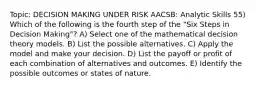 Topic: DECISION MAKING UNDER RISK AACSB: Analytic Skills 55) Which of the following is the fourth step of the "Six Steps in Decision Making"? A) Select one of the mathematical decision theory models. B) List the possible alternatives. C) Apply the model and make your decision. D) List the payoff or profit of each combination of alternatives and outcomes. E) Identify the possible outcomes or states of nature.