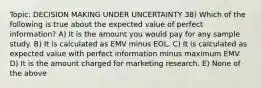 Topic: DECISION MAKING UNDER UNCERTAINTY 38) Which of the following is true about the expected value of perfect information? A) It is the amount you would pay for any sample study. B) It is calculated as EMV minus EOL. C) It is calculated as expected value with perfect information minus maximum EMV. D) It is the amount charged for marketing research. E) None of the above