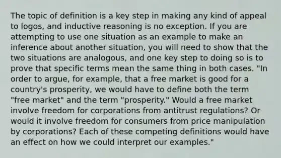 The topic of definition is a key step in making any kind of appeal to logos, and inductive reasoning is no exception. If you are attempting to use one situation as an example to make an inference about another situation, you will need to show that the two situations are analogous, and one key step to doing so is to prove that specific terms mean the same thing in both cases. "In order to argue, for example, that a free market is good for a country's prosperity, we would have to define both the term "free market" and the term "prosperity." Would a free market involve freedom for corporations from antitrust regulations? Or would it involve freedom for consumers from price manipulation by corporations? Each of these competing definitions would have an effect on how we could interpret our examples."