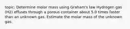 topic: Determine molar mass using Graham's law Hydrogen gas (H2) effuses through a porous container about 5.0 times faster than an unknown gas. Estimate the molar mass of the unknown gas.