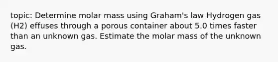 topic: Determine molar mass using Graham's law Hydrogen gas (H2) effuses through a porous container about 5.0 times faster than an unknown gas. Estimate the molar mass of the unknown gas.