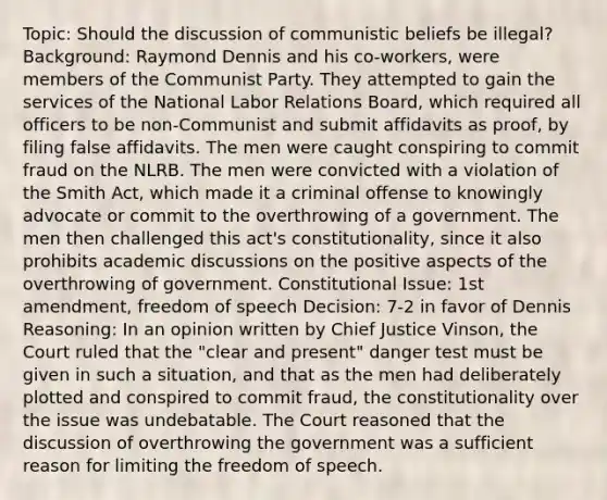 Topic: Should the discussion of communistic beliefs be illegal? Background: Raymond Dennis and his co-workers, were members of the Communist Party. They attempted to gain the services of the National Labor Relations Board, which required all officers to be non-Communist and submit affidavits as proof, by filing false affidavits. The men were caught conspiring to commit fraud on the NLRB. The men were convicted with a violation of the Smith Act, which made it a criminal offense to knowingly advocate or commit to the overthrowing of a government. The men then challenged this act's constitutionality, since it also prohibits academic discussions on the positive aspects of the overthrowing of government. Constitutional Issue: 1st amendment, freedom of speech Decision: 7-2 in favor of Dennis Reasoning: In an opinion written by Chief Justice Vinson, the Court ruled that the "clear and present" danger test must be given in such a situation, and that as the men had deliberately plotted and conspired to commit fraud, the constitutionality over the issue was undebatable. The Court reasoned that the discussion of overthrowing the government was a sufficient reason for limiting the freedom of speech.