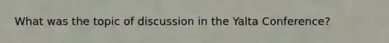 What was the topic of discussion in the Yalta Conference?