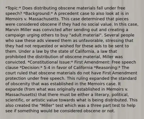 *Topic:* Does distributing obscene materials fall under free speech? *Background:* A precedent case to also look at is in Memoirs v. Massachusetts. This case determined that pieces were considered obscene if they had no social value. In this case, Marvin Miller was convicted after sending out and creating a campaign urging others to buy "adult material". Several people who saw these ads viewed them as unfavorable, stressing that they had not requested or wished for these ads to be sent to them. Under a law by the state of California, a law that prohibited the distribution of obscene material, Miller was convicted. *Constitutional Issue:* First Amendment: Free speech clause *Decision:* 5-4 in favor of California *Reasoning:* The court ruled that obscene materials do not have First Amendment protection under free speech. This ruling expanded the standard of obscenity that was established in the Memoirs case. It expande (from what was originally established in Memoirs v. Massachusetts) that there must be either a literary, political, scientific, or artistic value towards what is being distributed. This also created the "Miller" test which was a three part test to help see if something would be considered obscene or not.