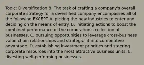 Topic: Diversification 8. The task of crafting a company's overall corporate strategy for a diversified company encompasses all of the following EXCEPT A. picking the new industries to enter and deciding on the means of entry. B. initiating actions to boost the combined performance of the corporation's collection of businesses. C. pursuing opportunities to leverage cross-business value chain relationships and strategic fit into competitive advantage. D. establishing investment priorities and steering corporate resources into the most attractive business units. E. divesting well-performing businesses.