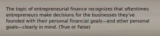 The topic of entrepreneurial finance recognizes that oftentimes entrepreneurs make decisions for the businesses they've founded with their personal financial goals—and other personal goals—clearly in mind. (True or False)