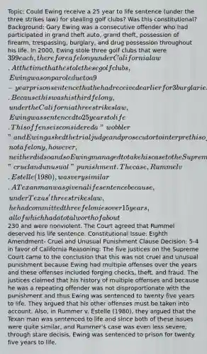 Topic: Could Ewing receive a 25 year to life sentence (under the three strikes law) for stealing golf clubs? Was this constitutional? Background: Gary Ewing was a consecutive offender who had participated in grand theft auto, grand theft, possession of firearm, trespassing, burglary, and <a href='https://www.questionai.com/knowledge/kMJXHDd21g-drug-possession' class='anchor-knowledge'>drug possession</a> throughout his life. In 2000, Ewing stole three golf clubs that were 399 each, therefore a felony under California law. At the time that he stole these golf clubs, Ewing was on parole due to a 9-year prison sentence that he had received earlier for 3 burglaries and one robbery. Because this was his third felony, under the California three strikes law, Ewing was sentenced to 25 years to life. This offense is considered a "wobbler" and Ewing asked the trial judge and prosecutor to interpret his offense as a misdemeanor, not a felony, however, neither did so and so Ewing managed to take his case to the Supreme Court under the terms that his conviction was considered "cruel and unusual" punishment. The case, Rummel v. Estelle (1980), was very similar. A Texan man was given a life sentence because, under Texas' three strikes law, he had committed three felonies over 15 years, all of which had a total worth of about230 and were nonviolent. The Court agreed that Rummel deserved his life sentence. Constitutional Issue: Eighth Amendment- Cruel and Unusual Punishment Clause Decision: 5-4 in favor of California Reasoning: The five justices on the Supreme Court came to the conclusion that this was not cruel and unusual punishment because Ewing had multiple offenses over the years and these offenses included forging checks, theft, and fraud. The justices claimed that his history of multiple offenses and because he was a repeating offender was not disproportionate with the punishment and thus Ewing was sentenced to twenty five years to life. They argued that his other offenses must be taken into account. Also, in Rummer v. Estelle (1980), they argued that the Texan man was sentenced to life and since both of these issues were quite similar, and Rummer's case was even less severe, through stare decisis, Ewing was sentenced to prison for twenty five years to life.