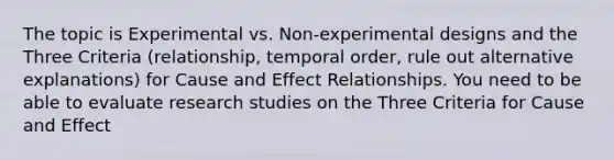 The topic is Experimental vs. Non-experimental designs and the Three Criteria (relationship, temporal order, rule out alternative explanations) for Cause and Effect Relationships. You need to be able to evaluate research studies on the Three Criteria for Cause and Effect