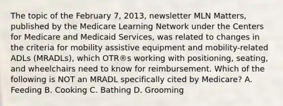 The topic of the February 7, 2013, newsletter MLN Matters, published by the Medicare Learning Network under the Centers for Medicare and Medicaid Services, was related to changes in the criteria for mobility assistive equipment and mobility-related ADLs (MRADLs), which OTR®s working with positioning, seating, and wheelchairs need to know for reimbursement. Which of the following is NOT an MRADL specifically cited by Medicare? A. Feeding B. Cooking C. Bathing D. Grooming