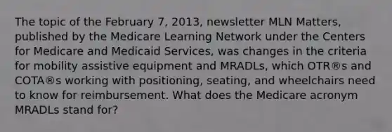 The topic of the February 7, 2013, newsletter MLN Matters, published by the Medicare Learning Network under the Centers for Medicare and Medicaid Services, was changes in the criteria for mobility assistive equipment and MRADLs, which OTR®s and COTA®s working with positioning, seating, and wheelchairs need to know for reimbursement. What does the Medicare acronym MRADLs stand for?