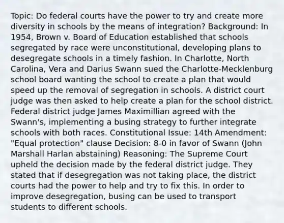 Topic: Do federal courts have the power to try and create more diversity in schools by the means of integration? Background: In 1954, Brown v. Board of Education established that schools segregated by race were unconstitutional, developing plans to desegregate schools in a timely fashion. In Charlotte, North Carolina, Vera and Darius Swann sued the Charlotte-Mecklenburg school board wanting the school to create a plan that would speed up the removal of segregation in schools. A district court judge was then asked to help create a plan for the school district. Federal district judge James Maximillian agreed with the Swann's, implementing a busing strategy to further integrate schools with both races. Constitutional Issue: 14th Amendment: "Equal protection" clause Decision: 8-0 in favor of Swann (John Marshall Harlan abstaining) Reasoning: The Supreme Court upheld the decision made by the federal district judge. They stated that if desegregation was not taking place, the district courts had the power to help and try to fix this. In order to improve desegregation, busing can be used to transport students to different schools.