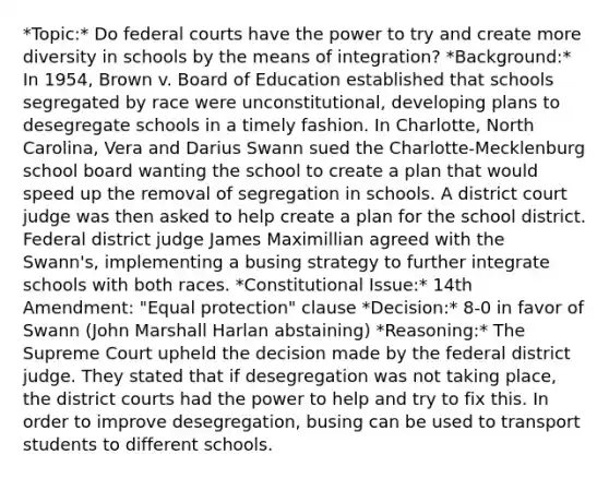 *Topic:* Do <a href='https://www.questionai.com/knowledge/kzzdxYQ4u6-federal-courts' class='anchor-knowledge'>federal courts</a> have the power to try and create more diversity in schools by the means of integration? *Background:* In 1954, Brown v. Board of Education established that schools segregated by race were unconstitutional, developing plans to desegregate schools in a timely fashion. In Charlotte, North Carolina, Vera and Darius Swann sued the Charlotte-Mecklenburg school board wanting the school to create a plan that would speed up the removal of segregation in schools. A district court judge was then asked to help create a plan for the school district. Federal district judge James Maximillian agreed with the Swann's, implementing a busing strategy to further integrate schools with both races. *Constitutional Issue:* 14th Amendment: "Equal protection" clause *Decision:* 8-0 in favor of Swann (John Marshall Harlan abstaining) *Reasoning:* The Supreme Court upheld the decision made by the federal district judge. They stated that if desegregation was not taking place, the district courts had the power to help and try to fix this. In order to improve desegregation, busing can be used to transport students to different schools.