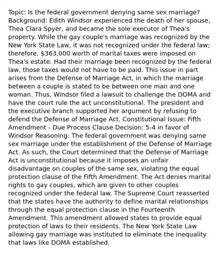 Topic: Is the federal government denying same sex marriage? Background: Edith Windsor experienced the death of her spouse, Thea Clara Spyer, and became the sole executor of Thea's property. While the gay couple's marriage was recognized by the New York State Law, it was not recognized under the federal law; therefore, 363,000 worth of marital taxes were imposed on Thea's estate. Had their marriage been recognized by the federal law, those taxes would not have to be paid. This issue in part arises from the Defense of Marriage Act, in which the marriage between a couple is stated to be between one man and one woman. Thus, Windsor filed a lawsuit to challenge the DOMA and have the court rule the act unconstitutional. The president and the executive branch supported her argument by refusing to defend the Defense of Marriage Act. Constitutional Issue: Fifth Amendment - Due Process Clause Decision: 5-4 in favor of Windsor Reasoning: The federal government was denying same sex marriage under the establishment of the Defense of Marriage Act. As such, the Court determined that the Defense of Marriage Act is unconstitutional because it imposes an unfair disadvantage on couples of the same sex, violating the equal protection clause of the Fifth Amendment. The Act denies marital rights to gay couples, which are given to other couples recognized under the federal law. The Supreme Court reasserted that the states have the authority to define marital relationships through the equal protection clause in the Fourteenth Amendment. This amendment allowed states to provide equal protection of laws to their residents. The New York State Law allowing gay marriage was instituted to eliminate the inequality that laws like DOMA established.