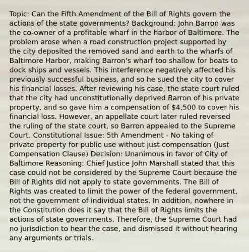 Topic: Can the Fifth Amendment of the Bill of Rights govern the actions of the <a href='https://www.questionai.com/knowledge/kktWZGE8l3-state-governments' class='anchor-knowledge'>state governments</a>? Background: John Barron was the co-owner of a profitable wharf in the harbor of Baltimore. The problem arose when a road construction project supported by the city deposited the removed sand and earth to the wharfs of Baltimore Harbor, making Barron's wharf too shallow for boats to dock ships and vessels. This interference negatively affected his previously successful business, and so he sued the city to cover his financial losses. After reviewing his case, the state court ruled that the city had unconstitutionally deprived Barron of his private property, and so gave him a compensation of 4,500 to cover his financial loss. However, an appellate court later ruled reversed the ruling of the state court, so Barron appealed to the Supreme Court. Constitutional Issue: 5th Amendment - No taking of private property for public use without just compensation (Just Compensation Clause) Decision: Unanimous in favor of City of Baltimore Reasoning: Chief Justice John Marshall stated that this case could not be considered by the Supreme Court because the Bill of Rights did not apply to state governments. The Bill of Rights was created to limit the power of the federal government, not the government of individual states. In addition, nowhere in the Constitution does it say that the Bill of Rights limits the actions of state governments. Therefore, the Supreme Court had no jurisdiction to hear the case, and dismissed it without hearing any arguments or trials.