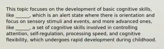 This topic focuses on the development of basic cognitive skills, like ______, which is an alert state where there is orientation and focus on sensory stimuli and events, and more advanced ones, like ______, a set of cognitive skills involved in controlling attention, self-regulation, processing speed, and cognitive flexibility, which undergoes rapid development during childhood.