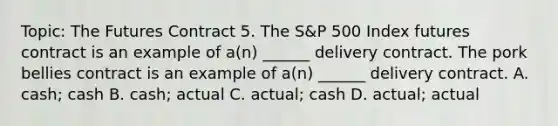 Topic: The Futures Contract 5. The S&P 500 Index futures contract is an example of a(n) ______ delivery contract. The pork bellies contract is an example of a(n) ______ delivery contract. A. cash; cash B. cash; actual C. actual; cash D. actual; actual