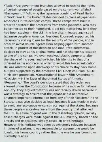 *Topic:* Are government branches allowed to restrict the rights of certain groups of people based on the current war affairs? *Background:* Following the Japanese bombing of Pearl Harbor in World War II, the United States decided to place all Japanese-Americans in "relocation" camps. These camps were built in order to "protect" the Americans from these Japanese, who may be connected to their homeland. It did not matter how long they had been staying in the U.S., the law discriminated against all Japanese people in America. President Roosevelt supported his decision by stating it was for the security of the people, and in order to avoid double agents from helping Japan with another attack. In protest of this decision one man, Fred Korematsu, decided to stay at his original home and not change his location to one of the camps. He even received plastic surgery to alter the shape of his eyes, and switched his identity to that of a different name and race, in order to avoid this forced relocation. He was arrested upon discovery of his choice to stay back home, but was supported by the American Civil Liberties Union (ACLU) in his own protection. *Constitutional Issue:* Fifth Amendment *Decision:* 6-3 in favor of the United States of America *Reasoning:* The court's decision stated that this order was allowed under the Constitution because of its motive for national security. They argued that this was not racially driven because it was a strategy to ensure that the Japanese did not receive anymore important information from any of their "insiders" in the States. It was also decided as legal because it was made in order to avoid any espionage or conspiracy against the states, because these people's ancestors were from the country that attacked the U.S. in a time of great war. In the dissenting opinion, racially based charges were made against the U.S. military, based on the arrests and relocations, simply based on one's heritage. However, this heritage was seen as extremely relevant because in times of warfare, it was reasonable to assume one would be loyal to his home country rather than the one he was born in, or currently resides.