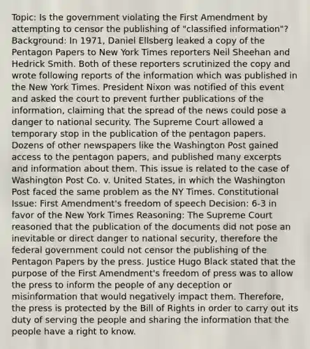 Topic: Is the government violating the First Amendment by attempting to censor the publishing of "classified information"? Background: In 1971, Daniel Ellsberg leaked a copy of the Pentagon Papers to New York Times reporters Neil Sheehan and Hedrick Smith. Both of these reporters scrutinized the copy and wrote following reports of the information which was published in the New York Times. President Nixon was notified of this event and asked the court to prevent further publications of the information, claiming that the spread of the news could pose a danger to <a href='https://www.questionai.com/knowledge/k14ej21VHe-national-security' class='anchor-knowledge'>national security</a>. The Supreme Court allowed a temporary stop in the publication of the pentagon papers. Dozens of other newspapers like the Washington Post gained access to the pentagon papers, and published many excerpts and information about them. This issue is related to the case of Washington Post Co. v. United States, in which the Washington Post faced the same problem as the NY Times. Constitutional Issue: First Amendment's freedom of speech Decision: 6-3 in favor of the New York Times Reasoning: The Supreme Court reasoned that the publication of the documents did not pose an inevitable or direct danger to national security, therefore the federal government could not censor the publishing of the Pentagon Papers by the press. Justice Hugo Black stated that the purpose of the First Amendment's freedom of press was to allow the press to inform the people of any deception or misinformation that would negatively impact them. Therefore, the press is protected by the Bill of Rights in order to carry out its duty of serving the people and sharing the information that the people have a right to know.