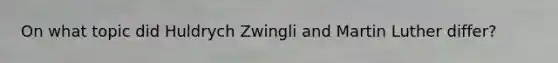 On what topic did Huldrych Zwingli and Martin Luther differ?