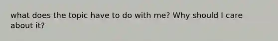 what does the topic have to do with me? Why should I care about it?