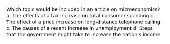 Which topic would be included in an article on microeconomics? a. The effects of a tax increase on total consumer spending b. The effect of a price increase on long-distance telephone calling c. The causes of a recent increase in unemployment d. Steps that the government might take to increase the nation's income