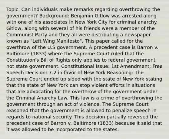 Topic: Can individuals make remarks regarding overthrowing the government? Background: Benjamin Gitlow was arrested along with one of his associates in New York City for criminal anarchy. Gitlow, along with several of his friends were a member of the Communist Party and they all were distributing a newspaper known as "Left Wing Manifesto". This paper called for the overthrow of the U.S government. A precedent case is Barron v. Baltimore (1833) where the Supreme Court ruled that the Constitution's Bill of Rights only applies to federal government not state government. Constitutional Issue: 1st Amendment; Free Speech Decision: 7-2 in favor of New York Reasoning: The Supreme Court ended up sided with the state of New York stating that the state of New York can stop violent efforts in situations that are advocating for the overthrow of the government under the Criminal Anarchy Law. This law is a crime of overthrowing the government through an act of violence. The Supreme Court reasoned that the government is allowed to penalize speech in regards to national security. This decision partially reversed the precedent case of Barron v. Baltimore (1833) because it said that it was allowed to be incorporated to the states.