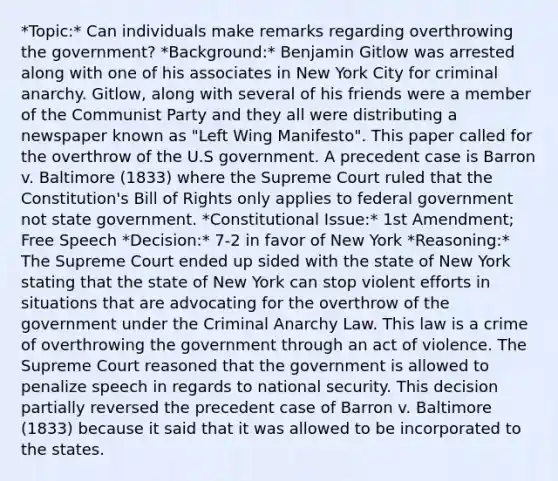 *Topic:* Can individuals make remarks regarding overthrowing the government? *Background:* Benjamin Gitlow was arrested along with one of his associates in New York City for criminal anarchy. Gitlow, along with several of his friends were a member of the Communist Party and they all were distributing a newspaper known as "Left Wing Manifesto". This paper called for the overthrow of the U.S government. A precedent case is Barron v. Baltimore (1833) where the Supreme Court ruled that the Constitution's Bill of Rights only applies to federal government not state government. *Constitutional Issue:* <a href='https://www.questionai.com/knowledge/kF7xVofsgp-1st-amendment' class='anchor-knowledge'>1st amendment</a>; Free Speech *Decision:* 7-2 in favor of New York *Reasoning:* The Supreme Court ended up sided with the state of New York stating that the state of New York can stop violent efforts in situations that are advocating for the overthrow of the government under the Criminal Anarchy Law. This law is a crime of overthrowing the government through an act of violence. The Supreme Court reasoned that the government is allowed to penalize speech in regards to <a href='https://www.questionai.com/knowledge/k14ej21VHe-national-security' class='anchor-knowledge'>national security</a>. This decision partially reversed the precedent case of Barron v. Baltimore (1833) because it said that it was allowed to be incorporated to the states.