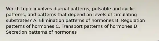 Which topic involves diurnal patterns, pulsatile and cyclic patterns, and patterns that depend on levels of circulating substrates? A. Elimination patterns of hormones B. Regulation patterns of hormones C. Transport patterns of hormones D. Secretion patterns of hormones