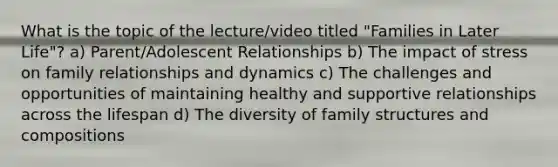 What is the topic of the lecture/video titled "Families in Later Life"? a) Parent/Adolescent Relationships b) The impact of stress on family relationships and dynamics c) The challenges and opportunities of maintaining healthy and supportive relationships across the lifespan d) The diversity of family structures and compositions