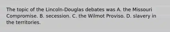 The topic of the Lincoln-Douglas debates was A. the Missouri Compromise. B. secession. C. the Wilmot Proviso. D. slavery in the territories.