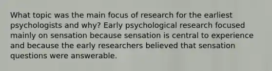 What topic was the main focus of research for the earliest psychologists and why? Early psychological research focused mainly on sensation because sensation is central to experience and because the early researchers believed that sensation questions were answerable.