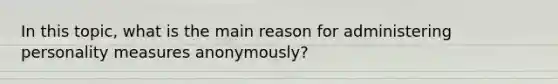 In this topic, what is the main reason for administering personality measures anonymously?