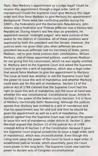 Topic: Was Marbury's appointment as a judge legal? Could he receive this appointment through a legal order (writ of mandamus)? Could the Supreme Court give Marbury this legal order and thus force Madison to give Marbury his appointment? Background: There were two conflicting parties during the 1800's, the Federalists and the Democratic-Republicans. John Adams was a Federalist and Thomas Jefferson was a Democratic-Republican. During Adam's last few days as president, he appointed several "midnight judges" who were justices of the peace for the District of Columbia. All of these positions were approved by both the president and the Senate. However, the justices were not given their jobs when Jefferson became president because Jefferson told his Secretary of State, James Madison, not to give these justices their commissions. William Marbury, one of these appointed justices, sued James Madison for not giving him his commission, which he was legally entitled to. Marbury went to the Supreme Court and asked the Supreme Court to give him a writ of mandamus, which was a legal order that would force Madison to give the appointment to Marbury. The issue at hand was whether or not the Supreme Court had the power to issue this writ of mandamus and whether Marbury could even ask for this writ of mandamus. Section 13 of the Judicial Act of 1789 claimed that the Supreme Court had the right to issue this writ of mandamus, but the issue at hand was whether this was constitutional. Constitutional Issue: Article III, Section 2: the power of the federal courts Decision: 5-0 in favor of Marbury (technically both) Reasoning: Although the justices agreed that Marbury was entitled to a writ of mandamus and that his appointment was fair and just and that he should be given his appointment as well as a writ of mandamus, the justices agreed that the Supreme Court was not given the power to issue this writ of mandamus under Article III, Section 2. John Marshall argued that Section 13 of the Judicial Act of 1789 violated Article III Section 2 of the Constitution because it gave the Supreme Court original jurisdiction to issue a legal order (writ of mandamus), which was unconstitutional. Even though this ruling took away the power of the Court to issue a legal order, it established judicial review, which essentially gave the Court more power in the long-term. The Supreme Court now had the power to declare acts of Congress unconstitutional.