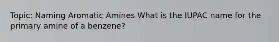 Topic: Naming Aromatic Amines What is the IUPAC name for the primary amine of a benzene?