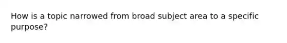 How is a topic narrowed from broad subject area to a specific purpose?